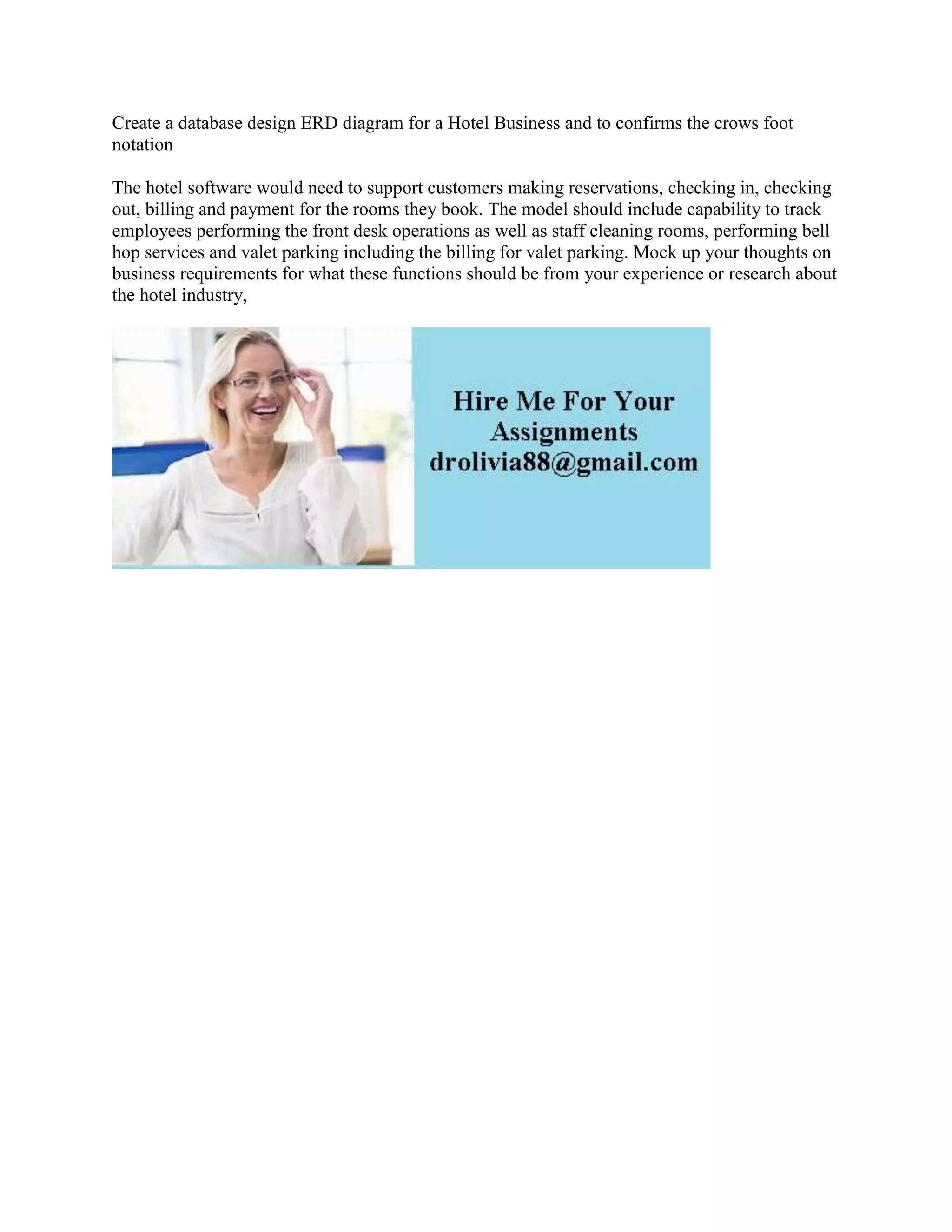 Create a database design ERD diagram for a Hotel Business and to confirms the crows foot
notation
The hotel software would need to support customers making reservations, checking in, checking
out, billing and payment for the rooms they book. The model should include capability to track
employees performing the front desk operations as well as staff cleaning rooms, performing bell
hop services and valet parking including the billing for valet parking. Mock up your thoughts on
business requirements for what these functions should be from your experience or research about
the hotel industry,
