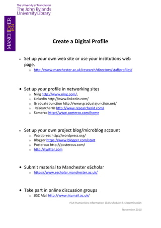 Create a Digital Profile

•   Set up your own web site or use your institutions web
    page.
      o   http://www.manchester.ac.uk/research/directory/staffprofiles/




• Set up your profile in networking sites
      o   Ning http://www.ning.com/,
      o   LinkedIn http://www.linkedin.com/
      o   Graduate Junction http://www.graduatejunction.net/
      o    ResearcherID http://www.researcherid.com/
      o   Somerco http://www.somerco.com/home



•   Set up your own project blog/microblog account
      o   Wordpress http://wordpress.org/
      o   Blogger https://www.blogger.com/start
      o   Posterous http://posterous.com/
      o   http://twitter.com



• Submit material to Manchester eScholar
      o   https://www.escholar.manchester.ac.uk/



• Take part in online discussion groups
      o   JISC Mail http://www.jiscmail.ac.uk/
                                 PGR Humanities Information Skills Module 4: Dissemination

                                                                          November 2010
 