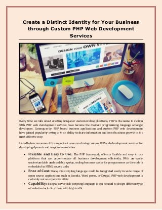 Create a Distinct Identity for Your Business
through Custom PHP Web Development
Services
Every time we talk about creating unique or custom web applications, PHP is the name to reckon
with. PHP web development services have become the choicest programming language amongst
developers. Consequently, PHP based business applications and custom PHP web development
have gained popularity owing to their ability to share information and boost business growth in the
most effective way.
Listed below are some of the important reasons of using custom PHP web development services for
developing dynamic and responsive websites:
 Flexible and Easy to Use: The PHP framework offers a flexible and easy to use
platform that can accommodate all business development efficiently. With an easily
understandable and readable syntax, coding becomes easier for programmers as the code is
embedded in HTML source code.
 Free of Cost: Since, this scripting language could be integrated easily in wide range of
open source applications such as Joomla, Word press, or Drupal, PHP web development is
certainly not an expensive affair.
 Capability: Being a server side scripting language, it can be used to design different type
of websites including those with high traffic.
 