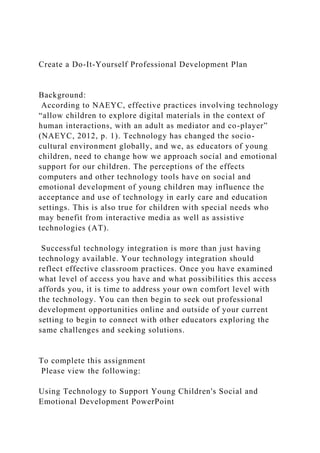 Create a Do-It-Yourself Professional Development Plan
Background:
According to NAEYC, effective practices involving technology
“allow children to explore digital materials in the context of
human interactions, with an adult as mediator and co-player”
(NAEYC, 2012, p. 1). Technology has changed the socio-
cultural environment globally, and we, as educators of young
children, need to change how we approach social and emotional
support for our children. The perceptions of the effects
computers and other technology tools have on social and
emotional development of young children may influence the
acceptance and use of technology in early care and education
settings. This is also true for children with special needs who
may benefit from interactive media as well as assistive
technologies (AT).
Successful technology integration is more than just having
technology available. Your technology integration should
reflect effective classroom practices. Once you have examined
what level of access you have and what possibilities this access
affords you, it is time to address your own comfort level with
the technology. You can then begin to seek out professional
development opportunities online and outside of your current
setting to begin to connect with other educators exploring the
same challenges and seeking solutions.
To complete this assignment
Please view the following:
Using Technology to Support Young Children's Social and
Emotional Development PowerPoint
 