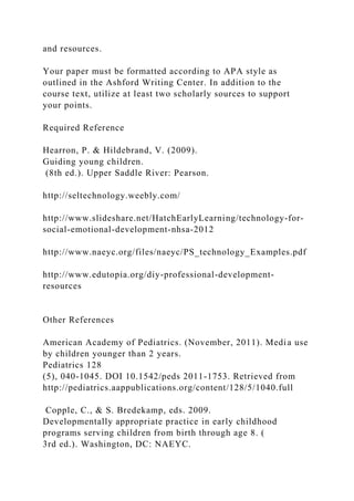 and resources.
Your paper must be formatted according to APA style as
outlined in the Ashford Writing Center. In addition to the
course text, utilize at least two scholarly sources to support
your points.
Required Reference
Hearron, P. & Hildebrand, V. (2009).
Guiding young children.
(8th ed.). Upper Saddle River: Pearson.
http://seltechnology.weebly.com/
http://www.slideshare.net/HatchEarlyLearning/technology-for-
social-emotional-development-nhsa-2012
http://www.naeyc.org/files/naeyc/PS_technology_Examples.pdf
http://www.edutopia.org/diy-professional-development-
resources
Other References
American Academy of Pediatrics. (November, 2011). Media use
by children younger than 2 years.
Pediatrics 128
(5), 040-1045. DOI 10.1542/peds 2011-1753. Retrieved from
http://pediatrics.aappublications.org/content/128/5/1040.full
Copple, C., & S. Bredekamp, eds. 2009.
Developmentally appropriate practice in early childhood
programs serving children from birth through age 8. (
3rd ed.). Washington, DC: NAEYC.
 