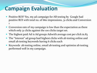 Campaign Evaluation
 Positive ROI? Yes, my ad campaign for AB testing by Google had
positive ROI with total no. of 660 impressions, 31 clicks and Conversion
1
 Conversion rate of my campaign is low than the expectation as there
which only 31 clicks against the 100 clicks target set.
 The highest paid Ad is Ad group1 Ad1with average cost per click $1.83
 The “Interest” ad group had highest clicks with ab testing online and
email ab testing keywords having 6 clicks each
 Keywords ab testing online, email ab testing and optimize ab testing
performed well in my campaign.
 