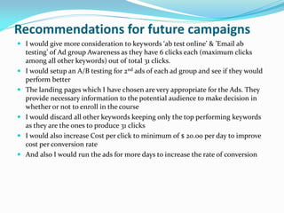 Recommendations for future campaigns
 I would give more consideration to keywords ‘ab test online’ & ’Email ab
testing’ of Ad group Awareness as they have 6 clicks each (maximum clicks
among all other keywords) out of total 31 clicks.
 I would setup an A/B testing for 2nd ads of each ad group and see if they would
perform better
 The landing pages which I have chosen are very appropriate for the Ads. They
provide necessary information to the potential audience to make decision in
whether or not to enroll in the course
 I would discard all other keywords keeping only the top performing keywords
as they are the ones to produce 31 clicks
 I would also increase Cost per click to minimum of $ 20.00 per day to improve
cost per conversion rate
 And also I would run the ads for more days to increase the rate of conversion
 