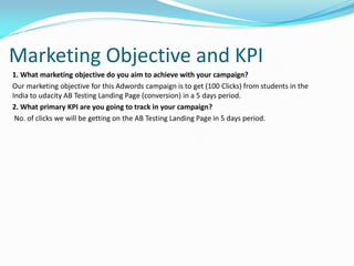Marketing Objective and KPI
1. What marketing objective do you aim to achieve with your campaign?
Our marketing objective for this Adwords campaign is to get (100 Clicks) from students in the
India to udacity AB Testing Landing Page (conversion) in a 5 days period.
2. What primary KPI are you going to track in your campaign?
No. of clicks we will be getting on the AB Testing Landing Page in 5 days period.
 