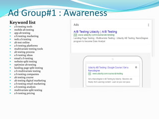Ad Group#1 : Awareness
Keyword list
 a b testing tools
 mobile ab testing
 app ab testing
 a b testing marketing
 web a b testing
 ab test online
 a b testing platforms
 multivariate testing tools
 ab testing process
 a b testing ideas
 email a b testing
 website split testing
 optimize ab testing
 landing page split testing
 a b multivariate testing
 a b testing companies
 ab testing course
 ab testing digital marketing
 a b testing email marketing
 a b testing analysis
 multivariate split testing
 a b testing pricing
 