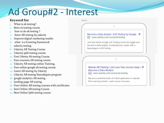 Ad Group#2 - Interest
Keyword list
1. What is ab testing?
2. Best a b testing course
3. how to do ab testing ?
4. learn AB testing by udacity
5. Improve digital marketing results
6. what is a b testing framework
7. udacity testing
8. Udacity AB Testing Course
9. Udacity split testing course
10. Free Udemy Ab testing Course
11. Free coursera AB testing course
12. Udacity AB testing online Training,
13. Free online google ab testing course
14. Learn AB testing by Udacity
15. Udacity AB testing Nanodegree program
16. google analytics AB testing
17. landing page AB testing
18. Free Online AB testing courses with certificates
19. best Online AB testing Course
20. Best Online Split testing course
 