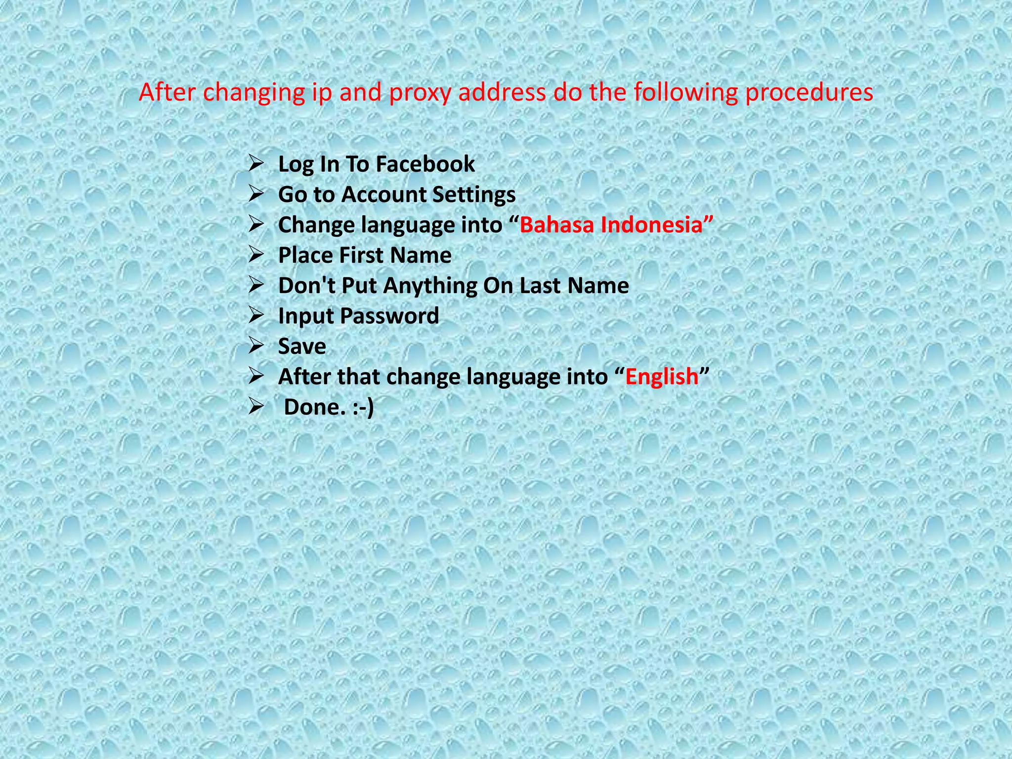 After changing ip and proxy address do the following procedures
 Log In To Facebook
 Go to Account Settings
 Change language into “Bahasa Indonesia”
 Place First Name
 Don't Put Anything On Last Name
 Input Password
 Save
 After that change language into “English”
 Done. :-)
 