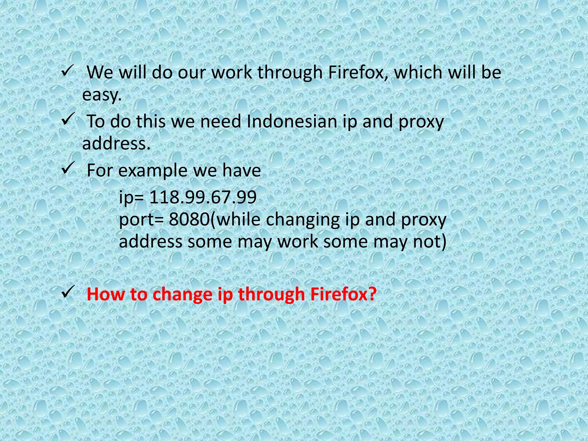  We will do our work through Firefox, which will be
easy.
 To do this we need Indonesian ip and proxy
address.
 For example we have
ip= 118.99.67.99
port= 8080(while changing ip and proxy
address some may work some may not)
 How to change ip through Firefox?
 
