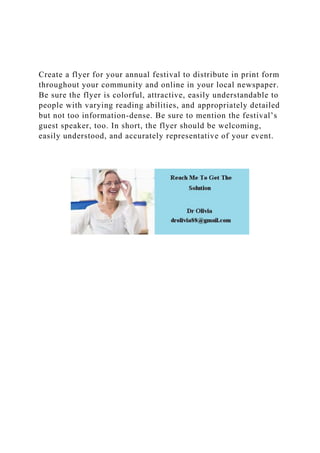 Create a flyer for your annual festival to distribute in print form
throughout your community and online in your local newspaper.
Be sure the flyer is colorful, attractive, easily understandable to
people with varying reading abilities, and appropriately detailed
but not too information-dense. Be sure to mention the festival’s
guest speaker, too. In short, the flyer should be welcoming,
easily understood, and accurately representative of your event.
 