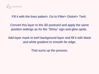 Fill it with the lines pattern. Go to Filter> Distort> Twirl. 
Convert this layer to the 3D postcard and apply the same
position settings as for the “Shiny” sign and glow spots. 
Add layer mask to twirl background layer and fill it with black
and white gradient to smooth far edge.
That sums up the process.
 