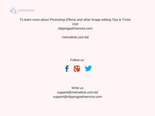 To learn more about Photoshop Effects and other Image editing Tips & Tricks
Visit
clippingpathservice.com
metrodesk.com.bd
Follow us 
 
Write us
support@metrodesk.com.bd
support@clippingpathservice.com
 