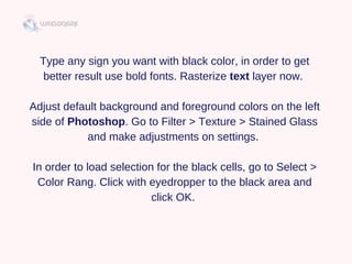 Type any sign you want with black color, in order to get
better result use bold fonts. Rasterize text layer now. 
Adjust default background and foreground colors on the left
side of Photoshop. Go to Filter > Texture > Stained Glass
and make adjustments on settings. 
In order to load selection for the black cells, go to Select >
Color Rang. Click with eyedropper to the black area and
click OK. 
 