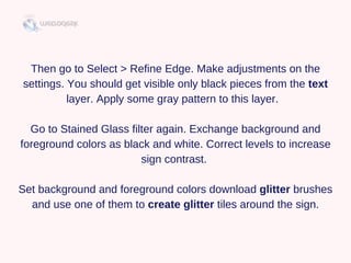 Then go to Select > Refine Edge. Make adjustments on the
settings. You should get visible only black pieces from the text
layer. Apply some gray pattern to this layer.  
Go to Stained Glass filter again. Exchange background and
foreground colors as black and white. Correct levels to increase
sign contrast. 
Set background and foreground colors download glitter brushes
and use one of them to create glitter tiles around the sign.
 