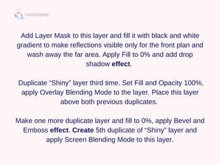 Add Layer Mask to this layer and fill it with black and white
gradient to make reflections visible only for the front plan and
wash away the far area. Apply Fill to 0% and add drop
shadow effect. 
 Duplicate “Shiny” layer third time. Set Fill and Opacity 100%,
apply Overlay Blending Mode to the layer. Place this layer
above both previous duplicates. 
Make one more duplicate layer and fill to 0%, apply Bevel and
Emboss effect. Create 5th duplicate of “Shiny” layer and
apply Screen Blending Mode to this layer.
 