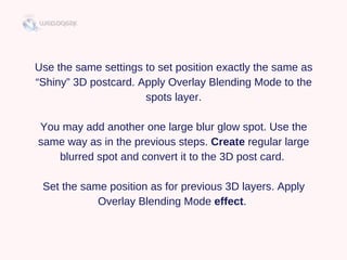 Use the same settings to set position exactly the same as
“Shiny” 3D postcard. Apply Overlay Blending Mode to the
spots layer.
You may add another one large blur glow spot. Use the
same way as in the previous steps. Create regular large
blurred spot and convert it to the 3D post card. 
Set the same position as for previous 3D layers. Apply
Overlay Blending Mode effect. 
 