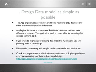 1. Design Data model as simple as
                possible
•   The App Engine Datastore is not traditional relational SQL database and
    there are several important differences.

•   AppEngine datastore is schemaless. Entities of the same kind can have
    different properties. The application itself is responsible for ensuring that
    entities conform to it.

•   If you want to migrate your existing data model to App Engine you will
    probably need it to redesign.

•   Data-model consistency will be split to the data-model and application.

•   Check app engine datastore limitations to understand it. It gives you better
    overview regarding your future data-model design.
    http://code.google.com/appengine/articles/datastore/overview.html
                                   www.comvai.com
 