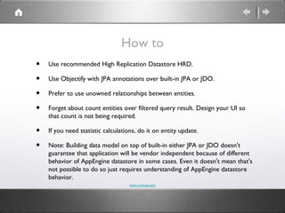 How to
•   Use recommended High Replication Datastore HRD.

•   Use Objectify with JPA annotations over built-in JPA or JDO.

•   Prefer to use unowned relationships between entities.

•   Forget about count entities over filtered query result. Design your UI so
    that count is not being required.

•   If you need statistic calculations, do it on entity update.

•   Note: Building data model on top of built-in either JPA or JDO doesn't
    guarantee that application will be vendor independent because of different
    behavior of AppEngine datastore in some cases. Even it doesn't mean that's
    not possible to do so just requires understanding of AppEngine datastore
    behavior.
                                   www.comvai.com
 