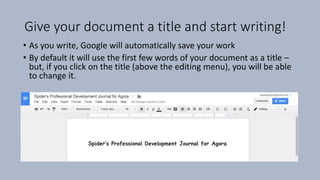 Give your document a title and start writing!
• As you write, Google will automatically save your work
• By default it will use the first few words of your document as a title –
but, if you click on the title (above the editing menu), you will be able
to change it.
 