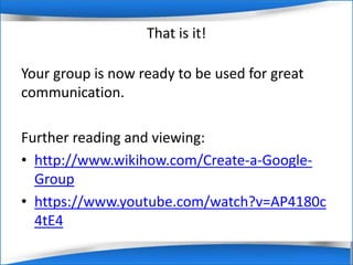 That is it! 
Your group is now ready to be used for great 
communication. 
Further reading and viewing: 
• http://www.wikihow.com/Create-a-Google- 
Group 
• https://www.youtube.com/watch?v=AP4180c 
4tE4 
