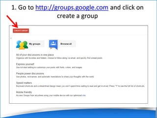 1. Go to http://groups.google.com and click on 
create a group 
 