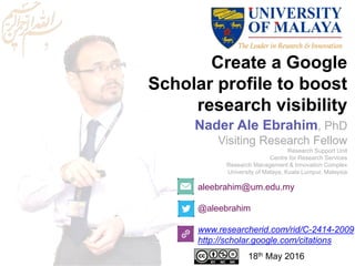 Create a Google
Scholar profile to boost
research visibility
aleebrahim@um.edu.my
@aleebrahim
www.researcherid.com/rid/C-2414-2009
http://scholar.google.com/citations
Nader Ale Ebrahim, PhD
Visiting Research Fellow
Research Support Unit
Centre for Research Services
Research Management & Innovation Complex
University of Malaya, Kuala Lumpur, Malaysia
18th May 2016
 