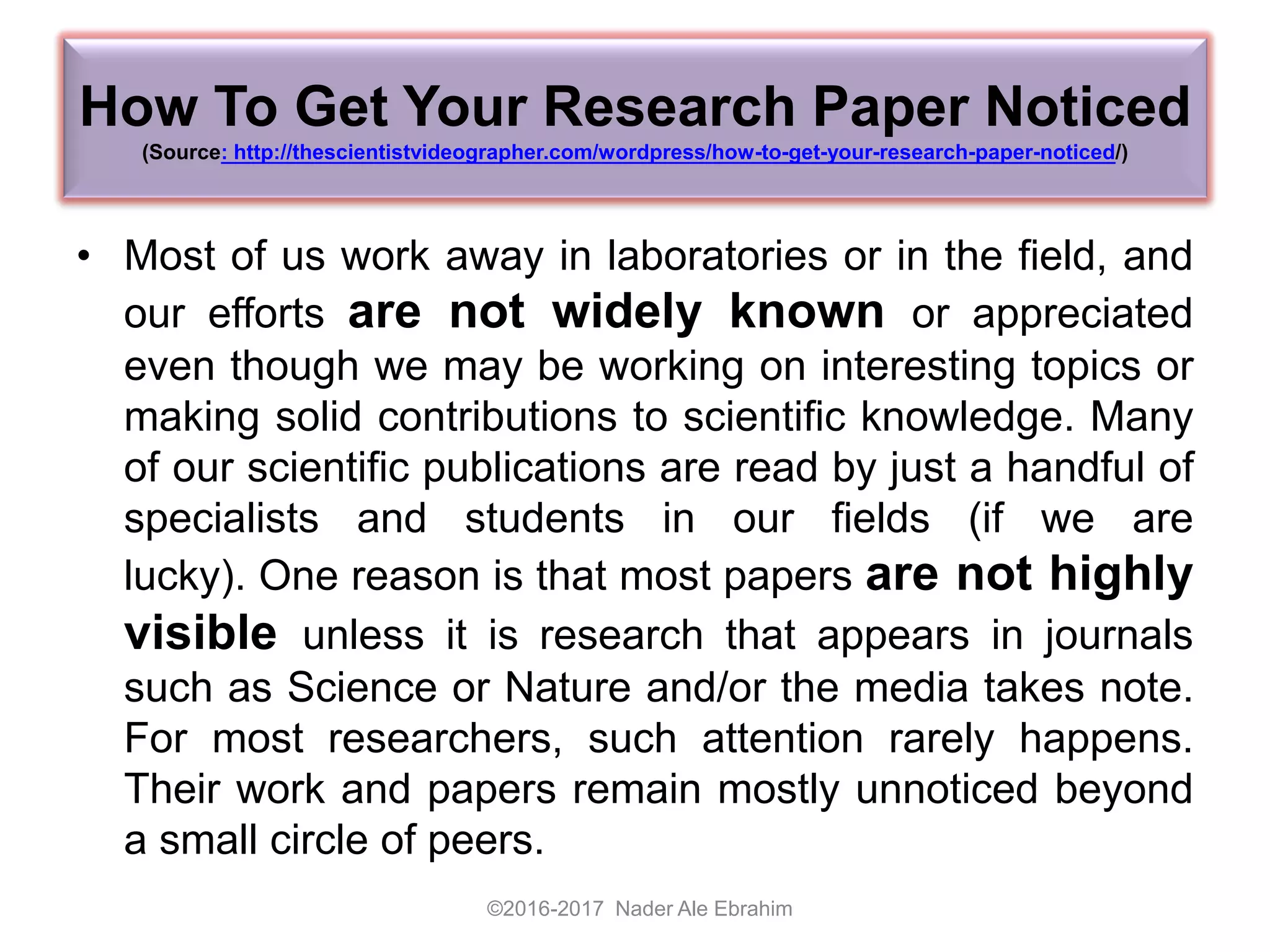How To Get Your Research Paper Noticed
(Source: http://thescientistvideographer.com/wordpress/how-to-get-your-research-paper-noticed/)
• Most of us work away in laboratories or in the field, and
our efforts are not widely known or appreciated
even though we may be working on interesting topics or
making solid contributions to scientific knowledge. Many
of our scientific publications are read by just a handful of
specialists and students in our fields (if we are
lucky). One reason is that most papers are not highly
visible unless it is research that appears in journals
such as Science or Nature and/or the media takes note.
For most researchers, such attention rarely happens.
Their work and papers remain mostly unnoticed beyond
a small circle of peers.
©2016-2017 Nader Ale Ebrahim
 