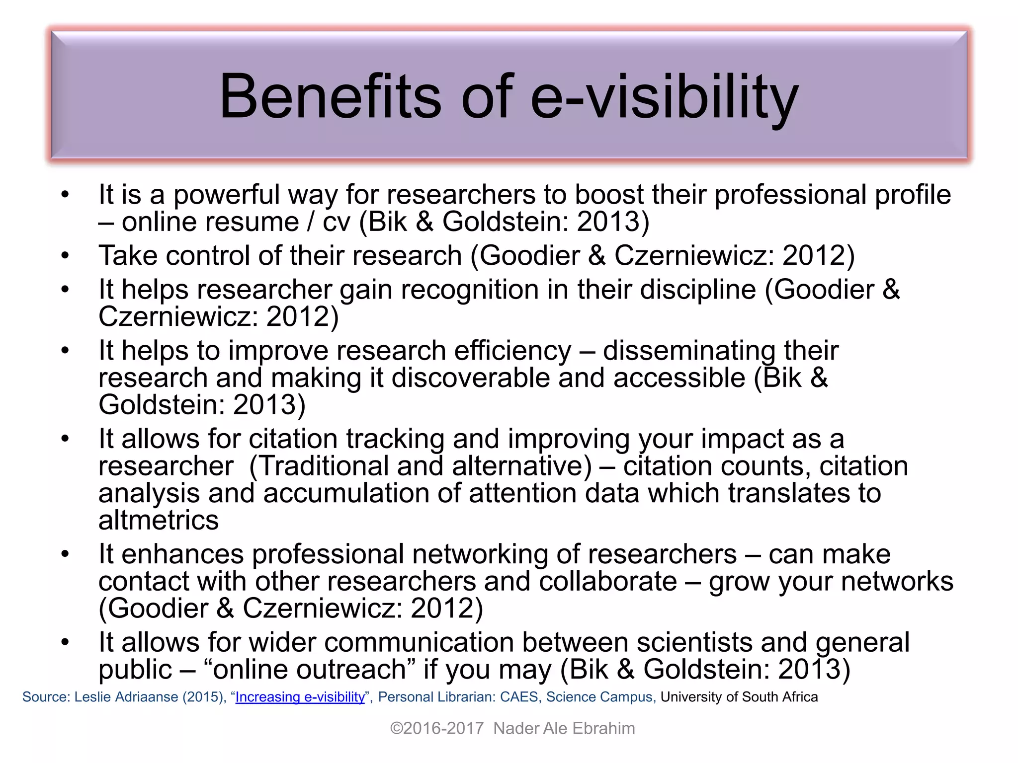 Benefits of e-visibility
• It is a powerful way for researchers to boost their professional profile
– online resume / cv (Bik & Goldstein: 2013)
• Take control of their research (Goodier & Czerniewicz: 2012)
• It helps researcher gain recognition in their discipline (Goodier &
Czerniewicz: 2012)
• It helps to improve research efficiency – disseminating their
research and making it discoverable and accessible (Bik &
Goldstein: 2013)
• It allows for citation tracking and improving your impact as a
researcher (Traditional and alternative) – citation counts, citation
analysis and accumulation of attention data which translates to
altmetrics
• It enhances professional networking of researchers – can make
contact with other researchers and collaborate – grow your networks
(Goodier & Czerniewicz: 2012)
• It allows for wider communication between scientists and general
public – “online outreach” if you may (Bik & Goldstein: 2013)
Source: Leslie Adriaanse (2015), “Increasing e-visibility”, Personal Librarian: CAES, Science Campus, University of South Africa
©2016-2017 Nader Ale Ebrahim
 