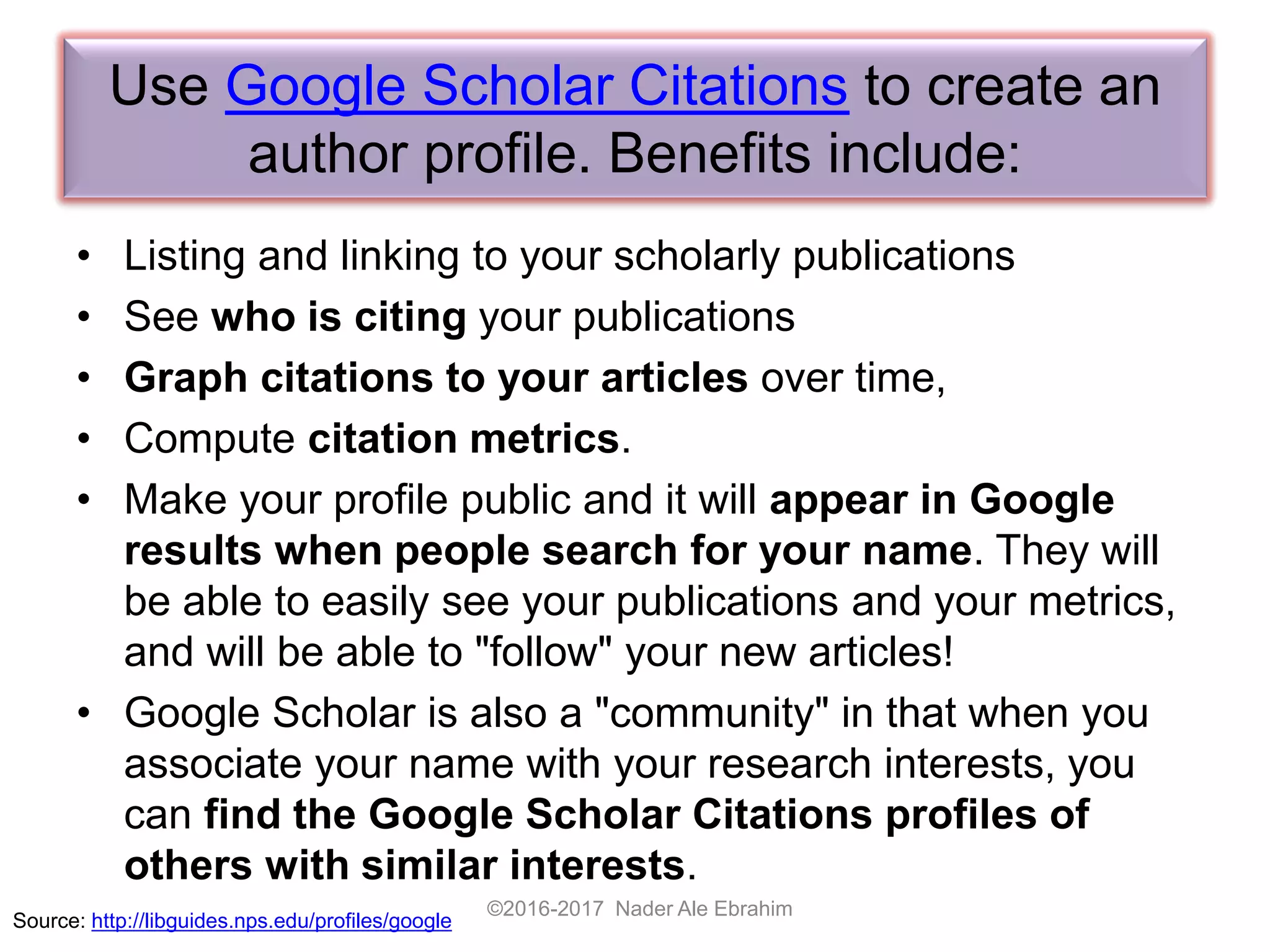 Use Google Scholar Citations to create an
author profile. Benefits include:
• Listing and linking to your scholarly publications
• See who is citing your publications
• Graph citations to your articles over time,
• Compute citation metrics.
• Make your profile public and it will appear in Google
results when people search for your name. They will
be able to easily see your publications and your metrics,
and will be able to "follow" your new articles!
• Google Scholar is also a "community" in that when you
associate your name with your research interests, you
can find the Google Scholar Citations profiles of
others with similar interests.
©2016-2017 Nader Ale Ebrahim
Source: http://libguides.nps.edu/profiles/google
 