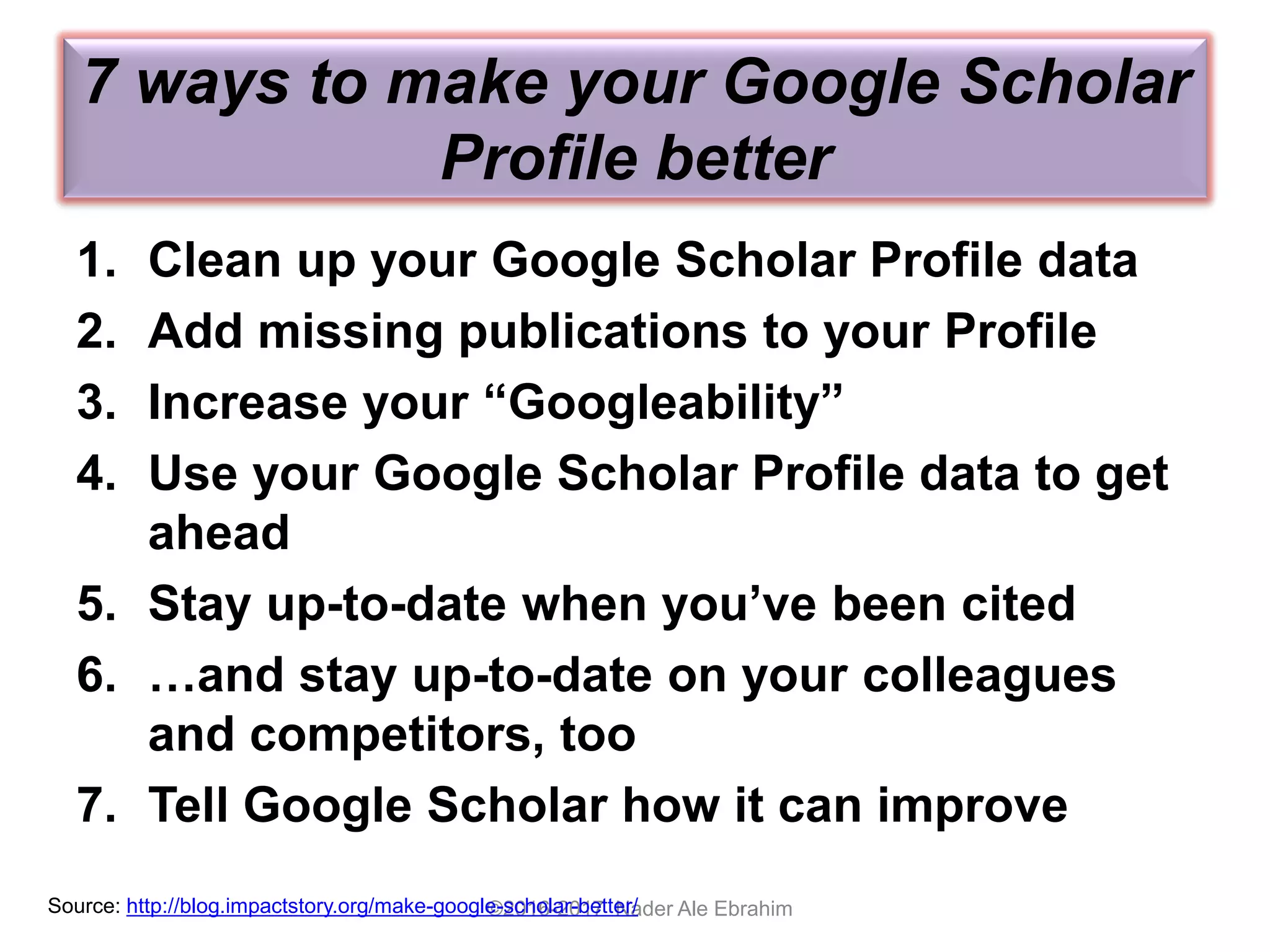 7 ways to make your Google Scholar
Profile better
1. Clean up your Google Scholar Profile data
2. Add missing publications to your Profile
3. Increase your “Googleability”
4. Use your Google Scholar Profile data to get
ahead
5. Stay up-to-date when you’ve been cited
6. …and stay up-to-date on your colleagues
and competitors, too
7. Tell Google Scholar how it can improve
©2016-2017 Nader Ale EbrahimSource: http://blog.impactstory.org/make-google-scholar-better/
 