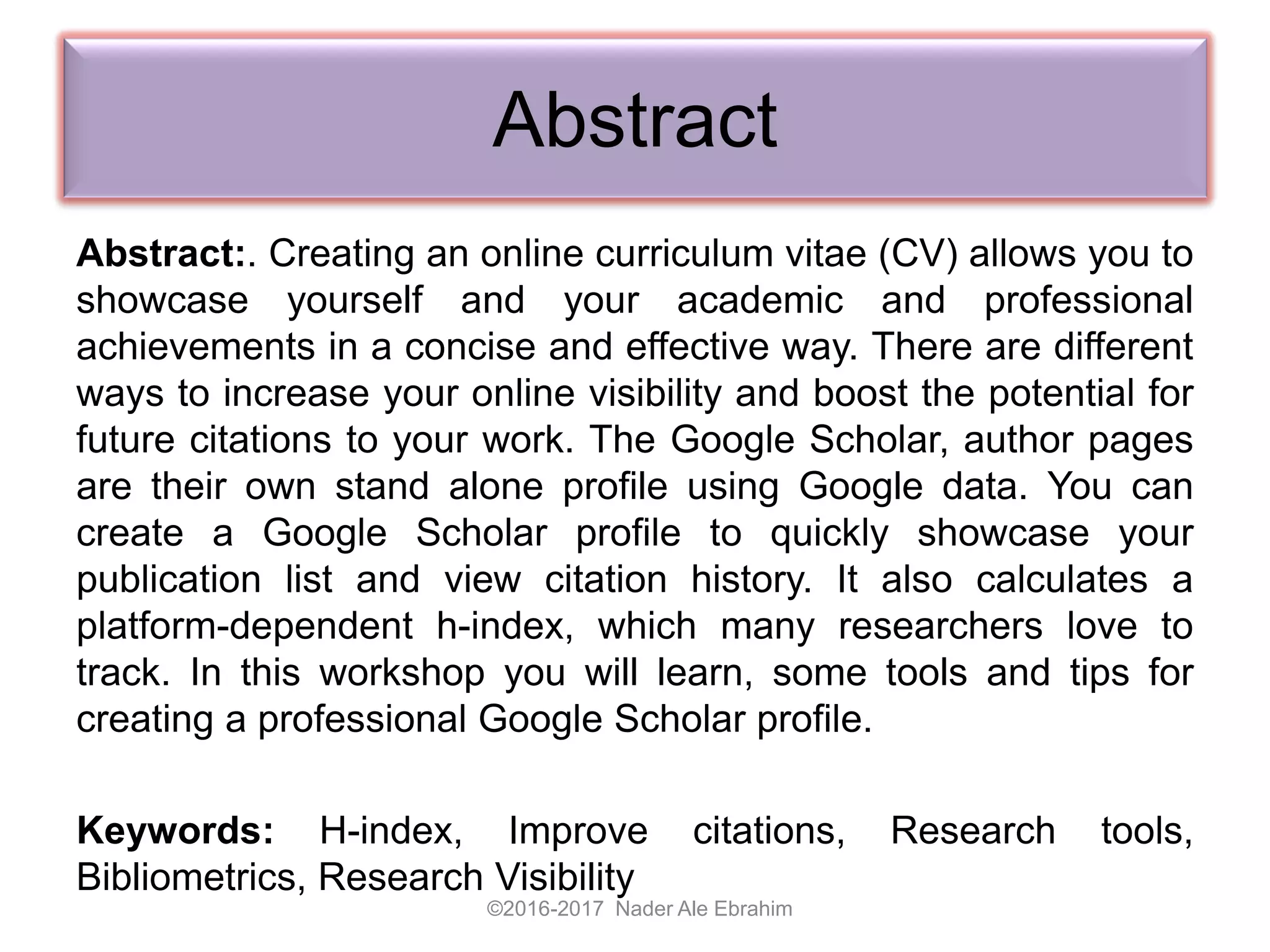 Abstract
Abstract:. Creating an online curriculum vitae (CV) allows you to
showcase yourself and your academic and professional
achievements in a concise and effective way. There are different
ways to increase your online visibility and boost the potential for
future citations to your work. The Google Scholar, author pages
are their own stand alone profile using Google data. You can
create a Google Scholar profile to quickly showcase your
publication list and view citation history. It also calculates a
platform-dependent h-index, which many researchers love to
track. In this workshop you will learn, some tools and tips for
creating a professional Google Scholar profile.
Keywords: H-index, Improve citations, Research tools,
Bibliometrics, Research Visibility
©2016-2017 Nader Ale Ebrahim
 