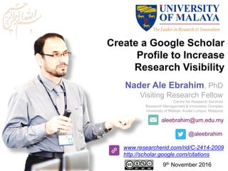 aleebrahim@um.edu.my
@aleebrahim
www.researcherid.com/rid/C-2414-2009
http://scholar.google.com/citations
Create a Google Scholar
Profile to Increase
Research Visibility
Nader Ale Ebrahim, PhD
Visiting Research Fellow
Centre for Research Services
Research Management & Innovation Complex
University of Malaya, Kuala Lumpur, Malaysia
9th November 2016
 