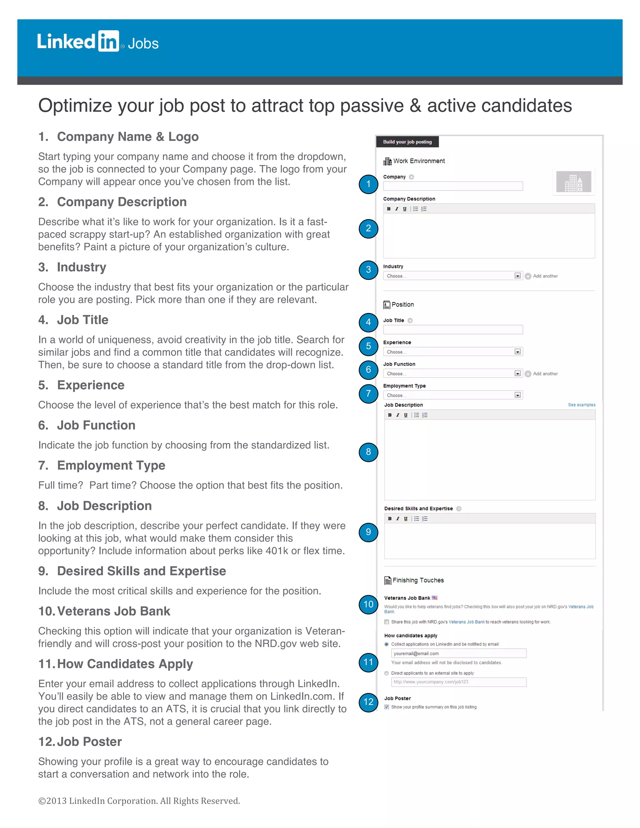  
	
  
©2013	
  LinkedIn	
  Corporation.	
  All	
  Rights	
  Reserved.	
  
Jobs
	
  
	
  
	
  
Optimize your job post to attract top passive & active candidates
1. Company Name & Logo
Start typing your company name and choose it from the dropdown,
so the job is connected to your Company page. The logo from your
Company will appear once you’ve chosen from the list.
2. Company Description
Describe what it’s like to work for your organization. Is it a fast-
paced scrappy start-up? An established organization with great
benefits? Paint a picture of your organization’s culture.
3. Industry
Choose the industry that best fits your organization or the particular
role you are posting. Pick more than one if they are relevant.
4. Job Title
In a world of uniqueness, avoid creativity in the job title. Search for
similar jobs and find a common title that candidates will recognize.
Then, be sure to choose a standard title from the drop-down list.
5. Experience
Choose the level of experience that’s the best match for this role.
6. Job Function
Indicate the job function by choosing from the standardized list.
7. Employment Type
Full time? Part time? Choose the option that best fits the position.
8. Job Description
In the job description, describe your perfect candidate. If they were
looking at this job, what would make them consider this
opportunity? Include information about perks like 401k or flex time.
9. Desired Skills and Expertise
Include the most critical skills and experience for the position.
10.Veterans Job Bank
Checking this option will indicate that your organization is Veteran-
friendly and will cross-post your position to the NRD.gov web site.
11.How Candidates Apply
Enter your email address to collect applications through LinkedIn.
You’ll easily be able to view and manage them on LinkedIn.com. If
you direct candidates to an ATS, it is crucial that you link directly to
the job post in the ATS, not a general career page.
12.Job Poster
Showing your profile is a great way to encourage candidates to
start a conversation and network into the role.
	
  
	
  
1
2
3
4
5
7
6
8
9
10
11
12
 
