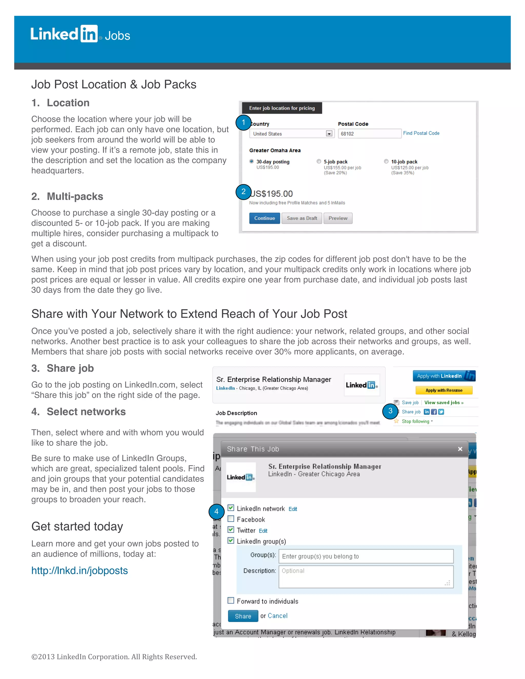  
	
  
©2013	
  LinkedIn	
  Corporation.	
  All	
  Rights	
  Reserved.	
  
Jobs
	
  
	
  
	
  
Job Post Location & Job Packs
1. Location
Choose the location where your job will be
performed. Each job can only have one location, but
job seekers from around the world will be able to
view your posting. If it’s a remote job, state this in
the description and set the location as the company
headquarters.
2. Multi-packs
Choose to purchase a single 30-day posting or a
discounted 5- or 10-job pack. If you are making
multiple hires, consider purchasing a multipack to
get a discount.
When using your job post credits from multipack purchases, the zip codes for different job post don't have to be the
same. Keep in mind that job post prices vary by location, and your multipack credits only work in locations where job
post prices are equal or lesser in value. All credits expire one year from purchase date, and individual job posts last
30 days from the date they go live.
Share with Your Network to Extend Reach of Your Job Post
Once you’ve posted a job, selectively share it with the right audience: your network, related groups, and other social
networks. Another best practice is to ask your colleagues to share the job across their networks and groups, as well.
Members that share job posts with social networks receive over 30% more applicants, on average.
3. Share job
Go to the job posting on LinkedIn.com, select
“Share this job” on the right side of the page.
4. Select networks
Then, select where and with whom you would
like to share the job.
Be sure to make use of LinkedIn Groups,
which are great, specialized talent pools. Find
and join groups that your potential candidates
may be in, and then post your jobs to those
groups to broaden your reach.
Get started today
Learn more and get your own jobs posted to
an audience of millions, today at:
http://lnkd.in/jobposts
	
  
4
3
2
1
 