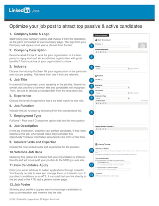  
	
  
©2013	
  LinkedIn	
  Corporation.	
  All	
  Rights	
  Reserved.	
  
Jobs
	
  
	
  
	
  
Optimize your job post to attract top passive & active candidates
1. Company Name & Logo
Start typing your company name and choose it from the dropdown,
so the job is connected to your Company page. The logo from your
Company will appear once you’ve chosen from the list.
2. Company Description
Describe what it’s like to work for your organization. Is it a fast-
paced scrappy start-up? An established organization with great
benefits? Paint a picture of your organization’s culture.
3. Industry
Choose the industry that best fits your organization or the particular
role you are posting. Pick more than one if they are relevant.
4. Job Title
In a world of uniqueness, avoid creativity in the job title. Search for
similar jobs and find a common title that candidates will recognize.
Then, be sure to choose a standard title from the drop-down list.
5. Experience
Choose the level of experience that’s the best match for this role.
6. Job Function
Indicate the job function by choosing from the standardized list.
7. Employment Type
Full time? Part time? Choose the option that best fits the position.
8. Job Description
In the job description, describe your perfect candidate. If they were
looking at this job, what would make them consider this
opportunity? Include information about perks like 401k or flex time.
9. Desired Skills and Expertise
Include the most critical skills and experience for the position.
10.Veterans Job Bank
Checking this option will indicate that your organization is Veteran-
friendly and will cross-post your position to the NRD.gov web site.
11.How Candidates Apply
Enter your email address to collect applications through LinkedIn.
You’ll easily be able to view and manage them on LinkedIn.com. If
you direct candidates to an ATS, it is crucial that you link directly to
the job post in the ATS, not a general career page.
12.Job Poster
Showing your profile is a great way to encourage candidates to
start a conversation and network into the role.
	
  
	
  
1
2
3
4
5
7
6
8
9
10
11
12
 