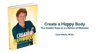 Create a Happy Body
The Golden Keys to a Lifetime of Wellness
Carol Merlo, M.Ed.
 