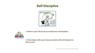 Self Discipline
© 2012 Carol Merlo, M.Ed. All Rights Reserved
1. Where in your life do you currently have self discipline?
2. What factors affect your being consistent with self discipline in
those areas?
 