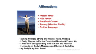• Present Tense
• First Person
• Emotional Content
• Sensory (Visual or Tactile)
• Positive Language
Affirmations
• Making My Body Strong and Flexible Feels Amazing
• I Easily Choose to Eat the Foods that Nourish & Protect Me
• I Am Full of Energy and my Mind is Calm and Peaceful
• I Listen to my Body’s Messages and Nurture it Each Day
• My Body is My Best Friend
© 2012 Carol Merlo, M.Ed. All Rights Reserved
 