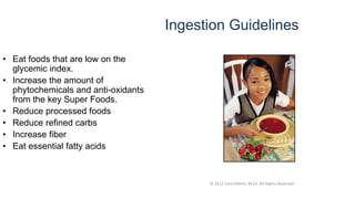 © 2012 Carol Merlo, M.Ed. All Rights Reserved
Ingestion Guidelines
• Eat foods that are low on the
glycemic index.
• Increase the amount of
phytochemicals and anti-oxidants
from the key Super Foods.
• Reduce processed foods
• Reduce refined carbs
• Increase fiber
• Eat essential fatty acids
 