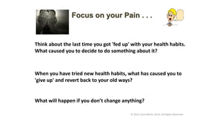 Think about the last time you got 'fed up' with your health habits.
What caused you to decide to do something about it?
Focus on your Pain . . .
What will happen if you don’t change anything?
© 2012 Carol Merlo, M.Ed. All Rights Reserved
When you have tried new health habits, what has caused you to
'give up' and revert back to your old ways?
 