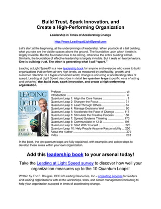 Build Trust, Spark Innovation, and
              Create a High-Performing Organization
                         Leadership in Times of Accelerating Change

                              http://www.LeadingatLightSpeed.com

Let's start at the beginning, at the underpinnings of leadership. When you look at a tall building,
what you see are the visible spaces above the ground. The foundation upon which it rests is
largely invisible. But the foundation has to be strong, otherwise the entire building will fall.
Similarly, the foundation of effective leadership is largely invisible. But it rests on two behaviors.
One is building trust. The other is generating what I call “spark.”

Leading at Light Speed© is a new leadership book for anyone and everyone who cares to build
organizations that perform at very high levels, as measured by profitability, growth, and
customer retention. In a hyper-connected world, change is occurring at accelerating rates of
speed. Leading at Light Speed describes in detail ten quantum leaps (specific ways of acting
and behaving) that build trust, spark innovation, and create a high-performing
organization.

                          Preface ................................................................................ vii
                          Introduction ......................................................................... xi
                          Quantum Leap 1: Align the Core Values ............................ . 1
                          Quantum Leap 2: Sharpen the Focus ................................ 31
                          Quantum Leap 3: Lead Through Others ............................ 54
                          Quantum Leap 4: Manage Decisions Well ......................... 80
                          Quantum Leap 5: Accelerate the Pace of Change ........... 117
                          Quantum Leap 6: Stimulate the Creative Process ........... 150
                          Quantum Leap 7: Spread Systems Thinking .................... 170
                          Quantum Leap 8: Communicate in 12-D .......................... 198
                          Quantum Leap 9: Start With Yourself ................................ 220
                          Quantum Leap 10: Help People Assume Responsibility ... 250
                          About the Author ................................................................. 279
                          Index ................................................................................... 281

In the book, the ten quantum leaps are fully explained, with examples and action steps to
develop these areas within your own organization.


      Add this leadership book to your arsenal today!
Take the Leading at Light Speed survey to discover how well your
      organization measures up to the 10 Quantum Leaps!
Written by Eric F. Douglas, CEO of Leading Resources, Inc – consulting services for leaders
and leading organizations with all the workshops, tools, and senior management consulting to
help your organization succeed in times of accelerating change.  
 