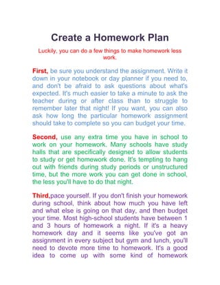 Create a Homework Plan<br />Luckily, you can do a few things to make homework less work.<br />First, be sure you understand the assignment. Write it down in your notebook or day planner if you need to, and don't be afraid to ask questions about what's expected. It's much easier to take a minute to ask the teacher during or after class than to struggle to remember later that night! If you want, you can also ask how long the particular homework assignment should take to complete so you can budget your time.<br />Second, use any extra time you have in school to work on your homework. Many schools have study halls that are specifically designed to allow students to study or get homework done. It's tempting to hang out with friends during study periods or unstructured time, but the more work you can get done in school, the less you'll have to do that night.<br />Third, pace yourself. If you don't finish your homework during school, think about how much you have left and what else is going on that day, and then budget your time. Most high-school students have between 1 and 3 hours of homework a night. If it's a heavy homework day and it seems like you've got an assignment in every subject but gym and lunch, you'll need to devote more time to homework. It's a good idea to come up with some kind of homework schedule, especially if you are involved in sports or activities or have an after-school job.<br />