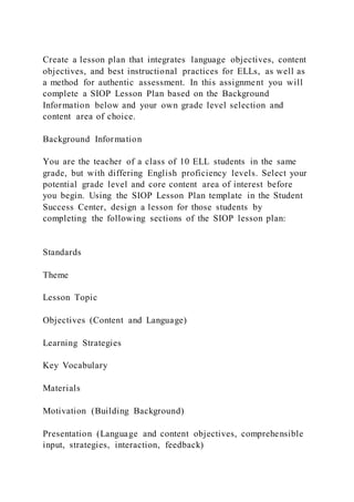 Create a lesson plan that integrates language objectives, content
objectives, and best instructional practices for ELLs, as well as
a method for authentic assessment. In this assignment you will
complete a SIOP Lesson Plan based on the Background
Information below and your own grade level selection and
content area of choice.
Background Information
You are the teacher of a class of 10 ELL students in the same
grade, but with differing English proficiency levels. Select your
potential grade level and core content area of interest before
you begin. Using the SIOP Lesson Plan template in the Student
Success Center, design a lesson for those students by
completing the following sections of the SIOP lesson plan:
Standards
Theme
Lesson Topic
Objectives (Content and Language)
Learning Strategies
Key Vocabulary
Materials
Motivation (Building Background)
Presentation (Language and content objectives, comprehensible
input, strategies, interaction, feedback)
 