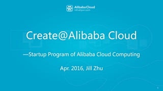 Create@Alibaba Cloud
—Startup Program of Alibaba Cloud Computing
Apr. 2016, Jill Zhu
1
 