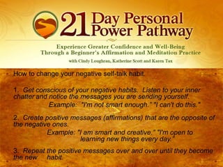 How to change your negative self-talk habit.
1. Get conscious of your negative habits. Listen to your inner
chatter and notice the messages you are sending yourself.
Example: "I'm not smart enough.” "I can't do this."
2. Create positive messages (affirmations) that are the opposite of
the negative ones.
Example: "I am smart and creative.” "I'm open to
learning new things every day.”
3. Repeat the positive messages over and over until they become
the new habit.

 