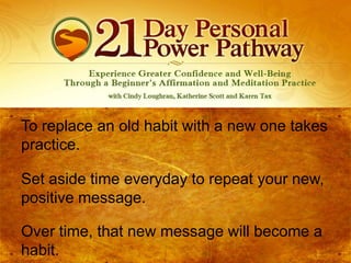 To replace an old habit with a new one takes
practice.
Set aside time everyday to repeat your new,
positive message.
Over time, that new message will become a
habit.

 