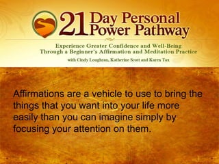 Affirmations are a vehicle to use to bring the
things that you want into your life more
easily than you can imagine simply by
focusing your attention on them.

 