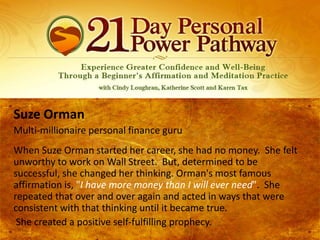 Suze Orman
Multi-millionaire personal finance guru
When Suze Orman started her career, she had no money. She felt
unworthy to work on Wall Street. But, determined to be
successful, she changed her thinking. Orman's most famous
affirmation is, "I have more money than I will ever need". She
repeated that over and over again and acted in ways that were
consistent with that thinking until it became true.
She created a positive self-fulfilling prophecy.

 