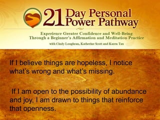 If I believe things are hopeless, I notice
what’s wrong and what’s missing.
If I am open to the possibility of abundance
and joy, I am drawn to things that reinforce
that openness.

 