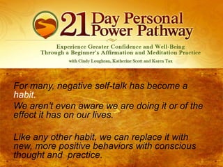 For many, negative self-talk has become a
habit.
We aren’t even aware we are doing it or of the
effect it has on our lives.
Like any other habit, we can replace it with
new, more positive behaviors with conscious
thought and practice.

 