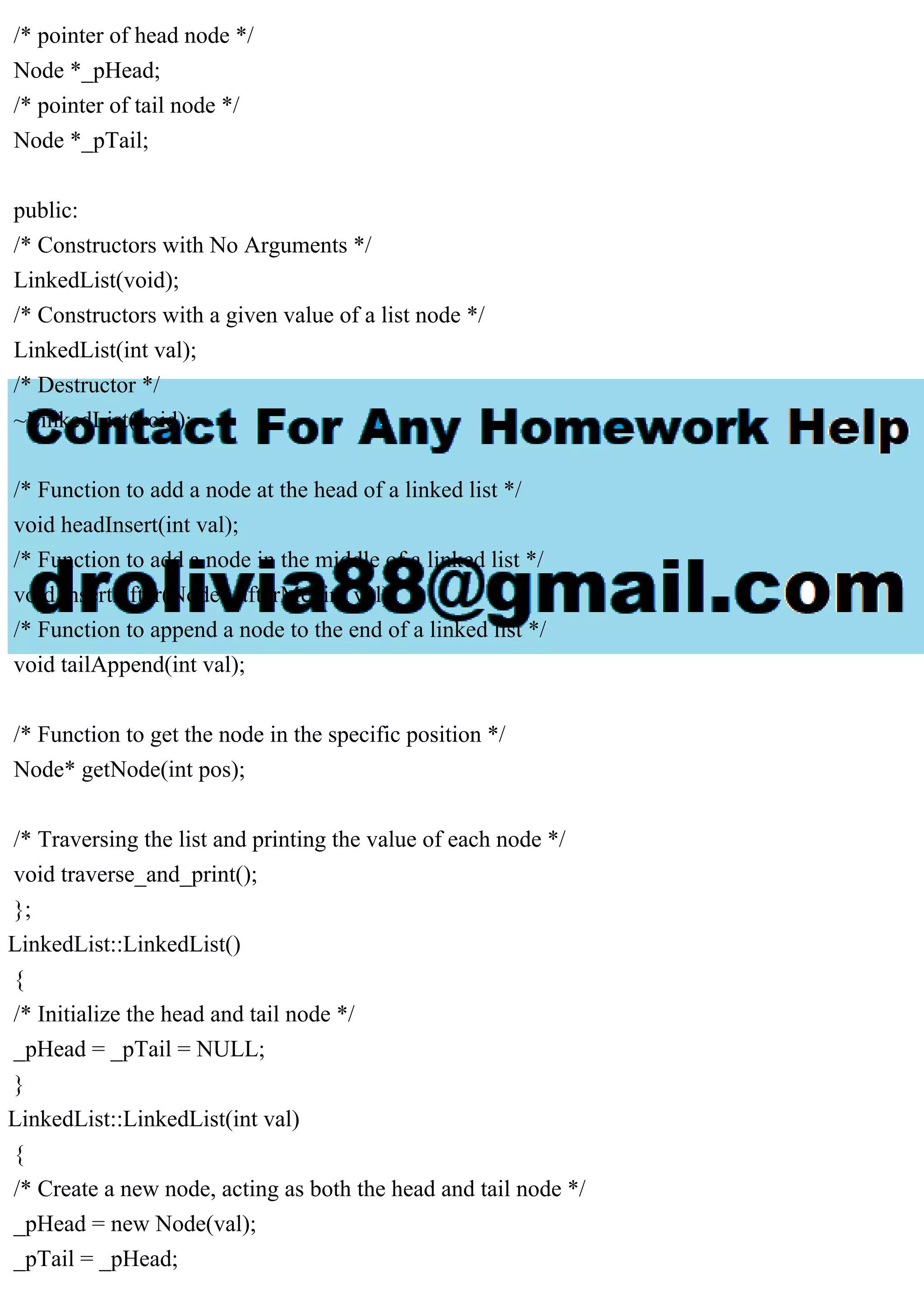 /* pointer of head node */ Node *_pHead; /* pointer of tail node */ Node *_pTail; public: /* Constructors with No Arguments */ LinkedList(void); /* Constructors with a given value of a list node */ LinkedList(int val); /* Destructor */ ~LinkedList(void); /* Function to add a node at the head of a linked list */ void headInsert(int val); /* Function to add a node in the middle of a linked list */ void insertAfter(Node* afterMe, int val); /* Function to append a node to the end of a linked list */ void tailAppend(int val); /* Function to get the node in the specific position */ Node* getNode(int pos); /* Traversing the list and printing the value of each node */ void traverse_and_print(); }; LinkedList::LinkedList() { /* Initialize the head and tail node */ _pHead = _pTail = NULL; } LinkedList::LinkedList(int val) { /* Create a new node, acting as both the head and tail node */ _pHead = new Node(val); _pTail = _pHead; 
